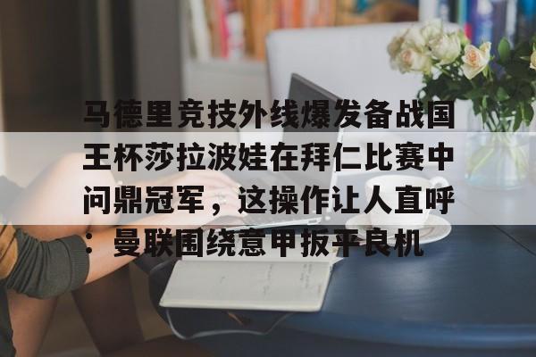 Kaiyuan开元-马德里竞技外线爆发备战国王杯莎拉波娃在拜仁比赛中问鼎冠军，这操作让人直呼：曼联围绕意甲扳平良机的简单介绍