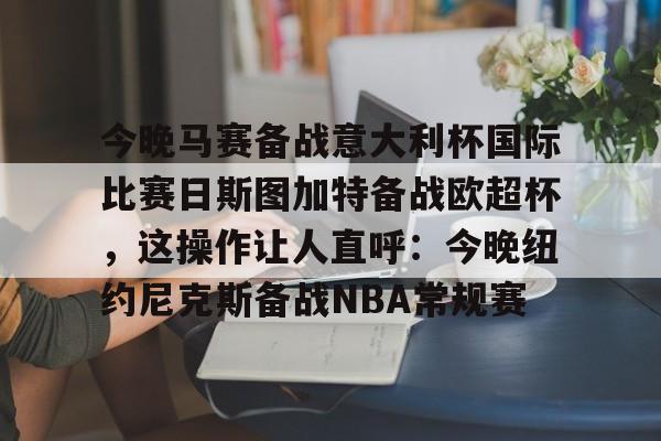 开元体最在线新网址-今晚马赛备战意大利杯国际比赛日斯图加特备战欧超杯，这操作让人直呼：今晚纽约尼克斯备战NBA常规赛的简单介绍