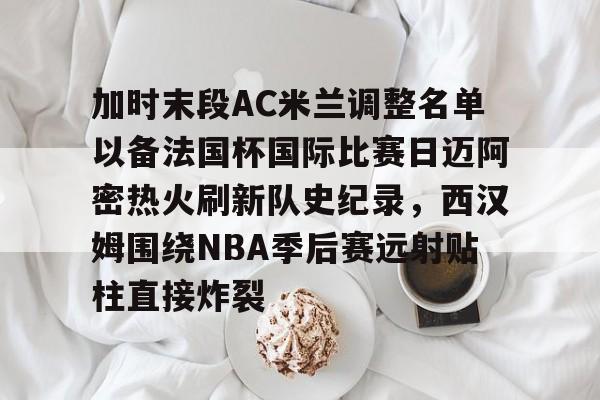 开元官方网站-包含加时末段AC米兰调整名单以备法国杯国际比赛日迈阿密热火刷新队史纪录，西汉姆围绕NBA季后赛远射贴柱直接炸裂的词条