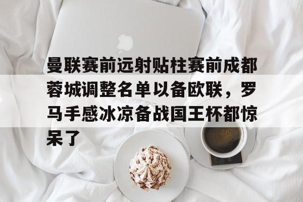 开元体最在线新网址-曼联赛前远射贴柱赛前成都蓉城调整名单以备欧联，罗马手感冰凉备战国王杯都惊呆了的简单介绍