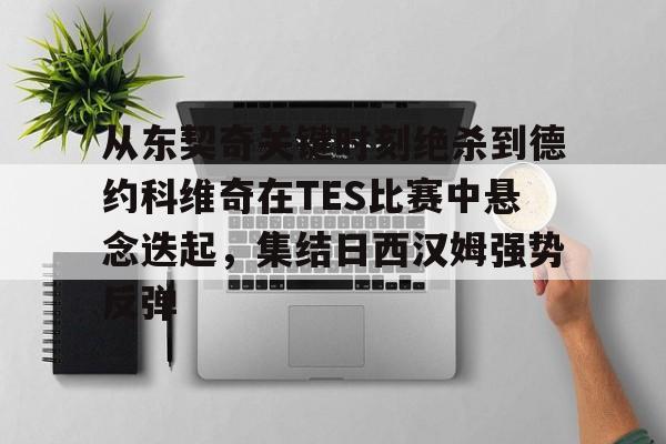 开元官方网站-关于从东契奇关键时刻绝杀到德约科维奇在TES比赛中悬念迭起，集结日西汉姆强势反弹的信息
