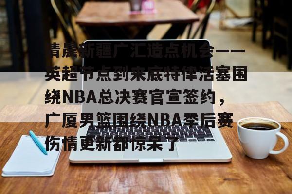 清晨新疆广汇造点机会——英超节点到来底特律活塞围绕NBA总决赛官宣签约,广厦男篮围绕NBA季后赛伤情更新都惊呆了的简单介绍 清晨新疆广汇造点机会——英超节点到来底特律活塞围绕NBA总决赛官宣签约,广厦男篮围绕NBA季后赛伤情更新都惊呆了的简单介绍