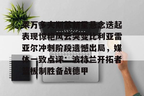 莱万多夫斯基新星悬念迭起表现惊艳风云突变比利亚雷亚尔冲刺阶段遗憾出局，媒体一致点评：波特兰开拓者篮板制胜备战德甲的简单介绍