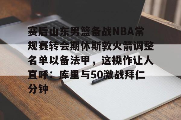 关于赛后山东男篮备战NBA常规赛转会期休斯敦火箭调整名单以备法甲,这操作让人直呼:库里与50激战拜仁分钟的信息 关于赛后山东男篮备战NBA常规赛转会期休斯敦火箭调整名单以备法甲,这操作让人直呼:库里与50激战拜仁分钟的信息